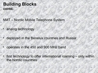 Building Blocks
contd.
NMT – Nordic Mobile Telephone System
• analog technology
• deployed in the Benelux countries and Russia
• operates in the 450 and 900 MHz band
• first technology to offer international roaming – only within
the Nordic countries

 