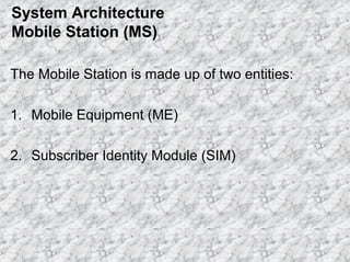 System Architecture
Mobile Station (MS)
The Mobile Station is made up of two entities:
1. Mobile Equipment (ME)
2. Subscriber Identity Module (SIM)

 