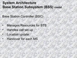 System Architecture
Base Station Subsystem (BSS) contd.
Base Station Controller (BSC)
•
•
•
•

Manages Resources for BTS
Handles call set up
Location update
Handover for each MS

 