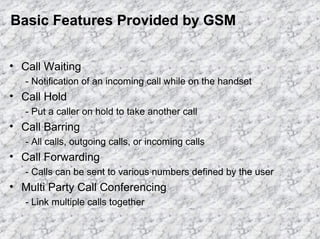 Basic Features Provided by GSM
• Call Waiting
- Notification of an incoming call while on the handset

• Call Hold
- Put a caller on hold to take another call

• Call Barring
- All calls, outgoing calls, or incoming calls

• Call Forwarding
- Calls can be sent to various numbers defined by the user

• Multi Party Call Conferencing
- Link multiple calls together

 