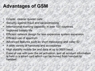 Advantages of GSM
•
•
•
•
•
•
•
•
•
•

Crisper, cleaner quieter calls
Security against fraud and eavesdropping
International roaming capability in over 100 countries
Improved battery life
Efficient network design for less expensive system expansion
Efficient use of spectrum
Advanced features such as short messaging and caller ID
A wide variety of handsets and accessories
High stability mobile fax and data at up to 9600 baud
Ease of use with over the air activation, and all account information
is held in a smart card which can be moved from handset to
handset

 