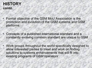 HISTORY
contd.
• Formal objective of the GSM MoU Association is the
promotion and evolution of the GSM systems and GSM
platforms
• Concepts of a published international standard and a
constantly evolving common standard are unique to GSM
• Work groups throughout the world specifically designed to
allow interested parties to meet and work on finding
solutions to systems enhancements that will fit into
existing programs of GSM operators

 