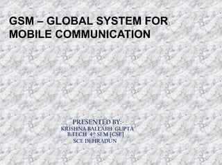 GSM – GLOBAL SYSTEM FOR
MOBILE COMMUNICATION

PRESENTED BY:-

KRISHNA BALLABH GUPTA
B.TECH 4th SEM [CSE]
SCE DEHRADUN

 