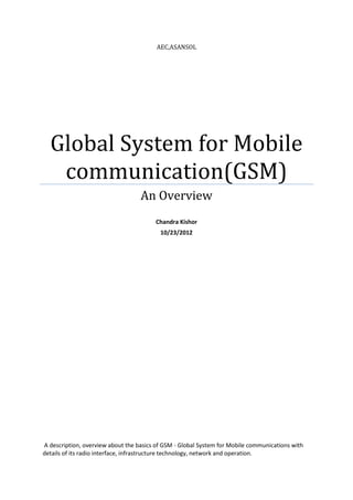 AEC,ASANSOL




  Global System for Mobile
   communication(GSM)
                                   An Overview
                                        Chandra Kishor
                                          10/23/2012




A description, overview about the basics of GSM - Global System for Mobile communications with
details of its radio interface, infrastructure technology, network and operation.
 