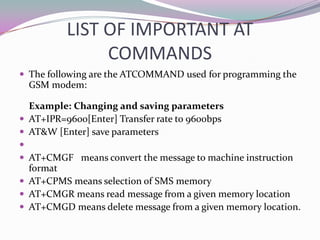 LIST OF IMPORTANT AT
               COMMANDS
 The following are the ATCOMMAND used for programming the
  GSM modem:

  Example: Changing and saving parameters
 AT+IPR=9600[Enter] Transfer rate to 9600bps
 AT&W [Enter] save parameters

 AT+CMGF means convert the message to machine instruction
  format
 AT+CPMS means selection of SMS memory
 AT+CMGR means read message from a given memory location
 AT+CMGD means delete message from a given memory location.
 