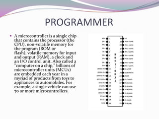PROGRAMMER
 A microcontroller is a single chip
  that contains the processor (the
  CPU), non-volatile memory for
  the program (ROM or
  flash), volatile memory for input
  and output (RAM), a clock and
  an I/O control unit. Also called a
  "computer on a chip," billions of
  microcontroller units (MCUs)
  are embedded each year in a
  myriad of products from toys to
  appliances to automobiles. For
  example, a single vehicle can use
  70 or more microcontrollers.
 