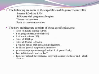  The following are some of the capabilities of 8051 microcontroller.
          Internal ROM and RAM
          I/O ports with programmable pins
          Timers and counters
          Serial data communication

 The 8051 architecture consists of these specific features:
         16 bit PC &data pointer (DPTR)
         8 bit program status word (PSW)
         8 bit stack pointer (SP)
         Internal ROM 4k
         Internal RAM of 128 bytes.
         4 register banks, each containing 8 registers
         80 bits of general purpose data memory
         32 input/output pins arranged as four 8 bit ports: P0-P3
         Two 16 bit timer/counters: T0-T1
         Two external and three internal interrupt sources Oscillator and clock
          circuits.
 