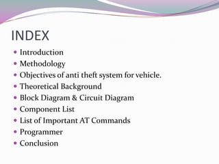INDEX
 Introduction
 Methodology
 Objectives of anti theft system for vehicle.
 Theoretical Background
 Block Diagram & Circuit Diagram
 Component List
 List of Important AT Commands
 Programmer
 Conclusion
 
