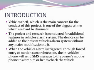 INTRODUCTION
 Vehicles theft, which is the main concern for the
  conduct of this project, is one of the biggest crimes
  which are hard to eliminate.
 The project and research is conducted for additional
  features in vehicles alarm system. The device can be
  added to the present vehicles alarm system without
  any major modification to it.
 When the vehicles alarm is triggered, through forced
  entry or motion sensor detection, the in-vehicles
  phone will send SMS message to the owner’s mobile
  phone to alert him or her to check the vehicle.
 