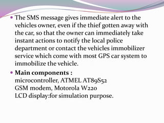  The SMS message gives immediate alert to the
  vehicles owner, even if the thief gotten away with
  the car, so that the owner can immediately take
  instant actions to notify the local police
  department or contact the vehicles immobilizer
  service which come with most GPS car system to
  immobilize the vehicle.
 Main components :
  microcontroller, ATMEL AT89S52
  GSM modem, Motorola W220
  LCD display:for simulation purpose.
 