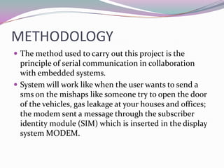 METHODOLOGY
 The method used to carry out this project is the
  principle of serial communication in collaboration
  with embedded systems.
 System will work like when the user wants to send a
  sms on the mishaps like someone try to open the door
  of the vehicles, gas leakage at your houses and offices;
  the modem sent a message through the subscriber
  identity module (SIM) which is inserted in the display
  system MODEM.
 