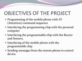OBJECTIVES OF THE PROJECT
 Programming of the mobile phone with AT
    (Attention) command sequence
   Interfacing the programming chip with the personal
    computer
   Interfacing the programmable chip with the Buzzer
    and Sensors.
   Interfacing of the mobile phone with the
    programmable chip
   Sending messages from the remote phone to control
    device.
 