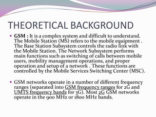 THEORETICAL BACKGROUND
 GSM : It is a complex system and difficult to understand.
  The Mobile Station (MS) refers to the mobile equipment .
  The Base Station Subsystem controls the radio link with
  the Mobile Station. The Network Subsystem performs
  main functions such as switching of calls between mobile
  users, mobility management operations, and proper
  operation and setup of a network . These functions are
  controlled by the Mobile Services Switching Center (MSC).

 GSM networks operate in a number of different frequency
  ranges (separated into GSM frequency ranges for 2G and
  UMTS frequency bands for 3G). Most 2G GSM networks
  operate in the 900 MHz or 1800 MHz bands.
 