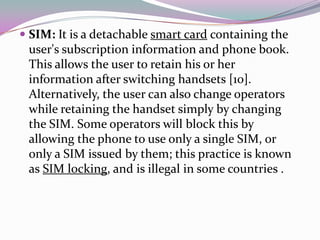 SIM: It is a detachable smart card containing the
 user's subscription information and phone book.
 This allows the user to retain his or her
 information after switching handsets [10].
 Alternatively, the user can also change operators
 while retaining the handset simply by changing
 the SIM. Some operators will block this by
 allowing the phone to use only a single SIM, or
 only a SIM issued by them; this practice is known
 as SIM locking, and is illegal in some countries .
 