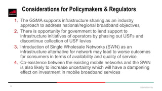 CONFIDENTIAL
Considerations for Policymakers & Regulators
1. The GSMA supports infrastructure sharing as an industry
approach to address national/regional broadband objectives
2. There is opportunity for government to lend support to
infrastructure initiatives of operators by phasing out USFs and
discontinue collection of USF levies
3. Introduction of Single Wholesale Networks (SWN) as an
infrastructure alternative for network may lead to worse outcomes
for consumers in terms of availability and quality of service
4. Co-existence between the existing mobile networks and the SWN
is also likely to increase uncertainty which will have a dampening
effect on investment in mobile broadband services
10
 