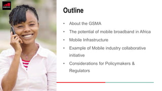 • About the GSMA
• The potential of mobile broadband in Africa
• Mobile Infrastructure
• Example of Mobile industry collaborative
initiative
• Considerations for Policymakers &
Regulators
Outline
 