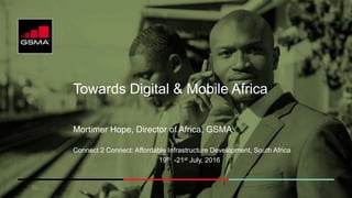 Towards Digital & Mobile Africa
Mortimer Hope, Director of Africa, GSMA
Connect 2 Connect: Affordable Infrastructure Development, South Africa
19th -21st July, 2016
 