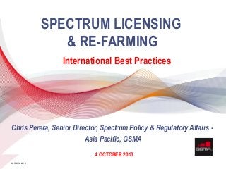 11 APRIL 2013
© GSMA 2013
SPECTRUM LICENSING
& RE-FARMING
International Best Practices
4 OCTOBER 2013
Chris Perera, Senior Director, Spectrum Policy & Regulatory Affairs -
Asia Pacific, GSMA
 