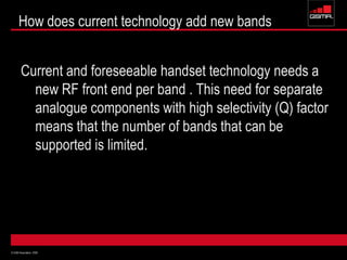 © GSM Association 2009
How does current technology add new bands
Current and foreseeable handset technology needs a
new RF front end per band . This need for separate
analogue components with high selectivity (Q) factor
means that the number of bands that can be
supported is limited.
 