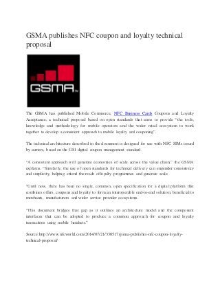 GSMA publishes NFC coupon and loyalty technical
proposal
The GSMA has published Mobile Commerce, NFC Business Cards Coupons and Loyalty
Acceptance, a technical proposal based on open standards that aims to provide “the tools,
knowledge and methodology for mobile operators and the wider retail ecosystem to work
together to develop a consistent approach to mobile loyalty and couponing”.
The technical architecture described in the document is designed for use with NFC SIMs issued
by carriers, based on the GS1 digital coupon management standard.
“A consistent approach will generate economies of scale across the value chain,” the GSMA
explains. “Similarly, the use of open standards for technical delivery can engender consistency
and simplicity, helping extend the reach of loyalty programmes and generate scale.
“Until now, there has been no single, common, open specification for a digital platform that
combines offers, coupons and loyalty to form an interoperable end-to-end solution; beneficial to
merchants, manufacturers and wider service provider ecosystems.
“This document bridges that gap as it outlines an architecture model and the component
interfaces that can be adopted to produce a common approach for coupon and loyalty
transactions using mobile handsets.”
Source:http://www.nfcworld.com/2014/07/21/330517/gsma-publishes-nfc-coupon-loyalty-
technical-proposal/
 