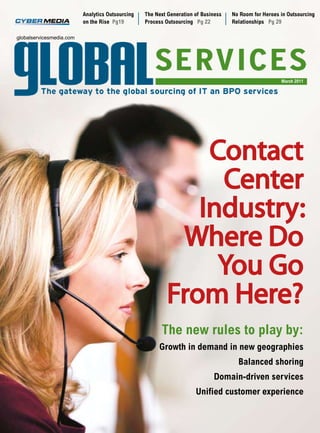 Analytics Outsourcing   The Next Generation of Business   No Room for Heroes in Outsourcing
                          on the Rise Pg19        Process Outsourcing Pg 22         Relationships Pg 29

globalservicesmedia.com




                                                                                                       March 2011




                                                               Contact
                                                                Center
                                                              Industry:
                                                            Where Do
                                                                You Go
                                                           From Here?
                                                        The new rules to play by:
                                                       Growth in demand in new geographies
                                                                                      Balanced shoring
                                                                             Domain-driven services
                                                                      Unified customer experience
 