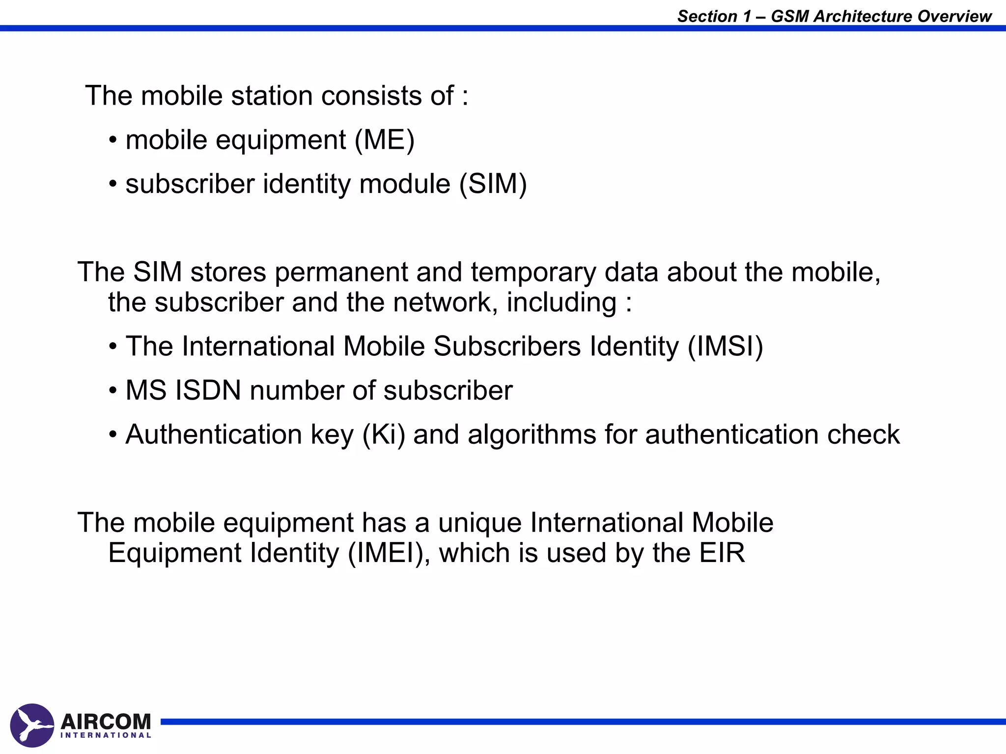 Section 1 – GSM Architecture Overview



The mobile station consists of :
  • mobile equipment (ME)
  • subscriber identity module (SIM)


The SIM stores permanent and temporary data about the mobile,
  the subscriber and the network, including :
  • The International Mobile Subscribers Identity (IMSI)
  • MS ISDN number of subscriber
  • Authentication key (Ki) and algorithms for authentication check


The mobile equipment has a unique International Mobile
  Equipment Identity (IMEI), which is used by the EIR
 