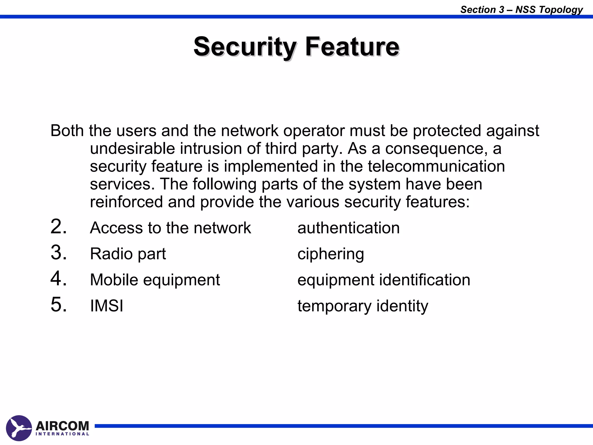 Section 3 – NSS Topology



                  Security Feature


Both the users and the network operator must be protected against
     undesirable intrusion of third party. As a consequence, a
     security feature is implemented in the telecommunication
     services. The following parts of the system have been
     reinforced and provide the various security features:
2.   Access to the network      authentication
3.   Radio part                 ciphering
4.   Mobile equipment           equipment identification
5.   IMSI                       temporary identity
 