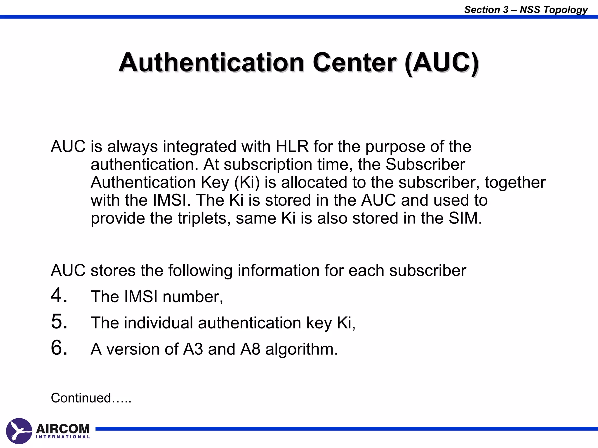 Section 3 – NSS Topology




          Authentication Center (AUC)


AUC is always integrated with HLR for the purpose of the
    authentication. At subscription time, the Subscriber
    Authentication Key (Ki) is allocated to the subscriber, together
    with the IMSI. The Ki is stored in the AUC and used to
    provide the triplets, same Ki is also stored in the SIM.


AUC stores the following information for each subscriber
4.   The IMSI number,
5.   The individual authentication key Ki,
6.   A version of A3 and A8 algorithm.

Continued…..
 
