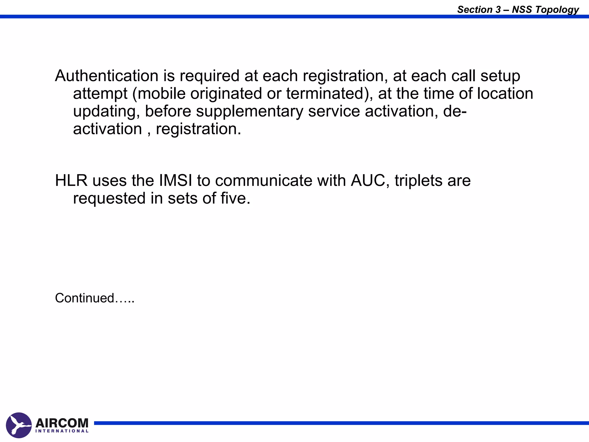Section 3 – NSS Topology




Authentication is required at each registration, at each call setup
  attempt (mobile originated or terminated), at the time of location
  updating, before supplementary service activation, de-
  activation , registration.


HLR uses the IMSI to communicate with AUC, triplets are
  requested in sets of five.




Continued…..
 