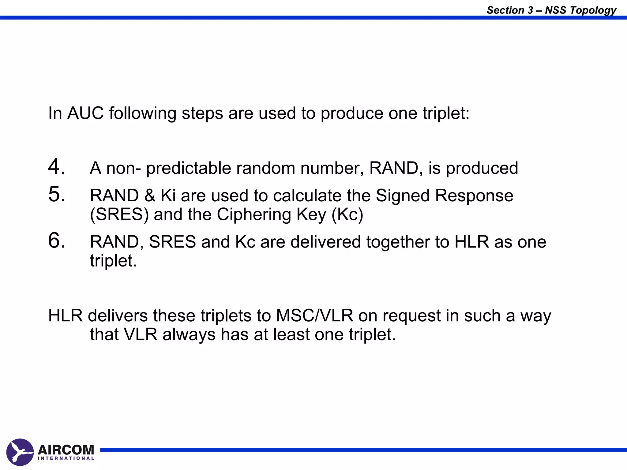 Section 3 – NSS Topology




In AUC following steps are used to produce one triplet:


4.   A non- predictable random number, RAND, is produced
5.   RAND & Ki are used to calculate the Signed Response
     (SRES) and the Ciphering Key (Kc)
6.   RAND, SRES and Kc are delivered together to HLR as one
     triplet.


HLR delivers these triplets to MSC/VLR on request in such a way
    that VLR always has at least one triplet.
 