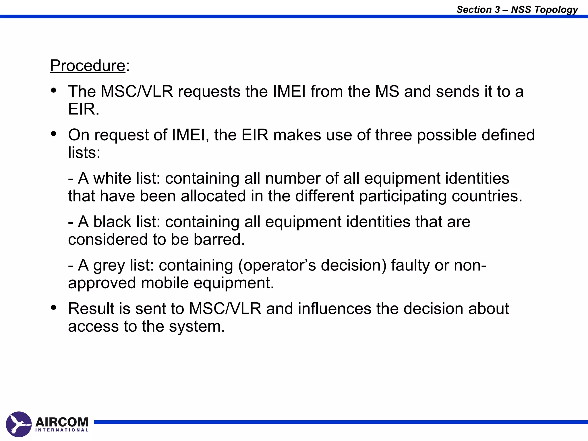 Section 3 – NSS Topology




Procedure:
• The MSC/VLR requests the IMEI from the MS and sends it to a
  EIR.
• On request of IMEI, the EIR makes use of three possible defined
  lists:
  - A white list: containing all number of all equipment identities
  that have been allocated in the different participating countries.
  - A black list: containing all equipment identities that are
  considered to be barred.
  - A grey list: containing (operator’s decision) faulty or non-
  approved mobile equipment.
• Result is sent to MSC/VLR and influences the decision about
  access to the system.
 