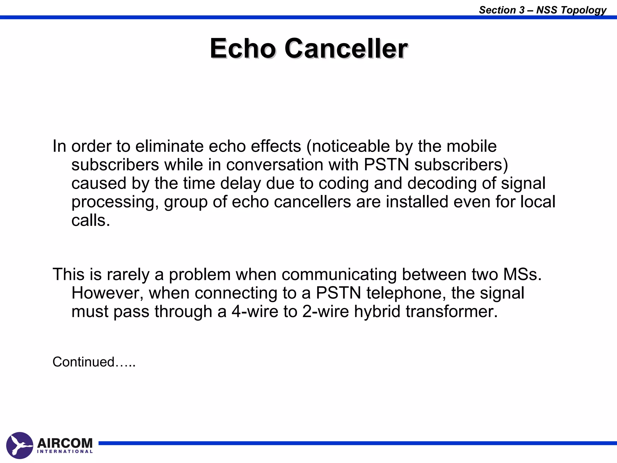 Section 3 – NSS Topology



                     Echo Canceller


In order to eliminate echo effects (noticeable by the mobile
   subscribers while in conversation with PSTN subscribers)
   caused by the time delay due to coding and decoding of signal
   processing, group of echo cancellers are installed even for local
   calls.


This is rarely a problem when communicating between two MSs.
  However, when connecting to a PSTN telephone, the signal
  must pass through a 4-wire to 2-wire hybrid transformer.

Continued…..
 