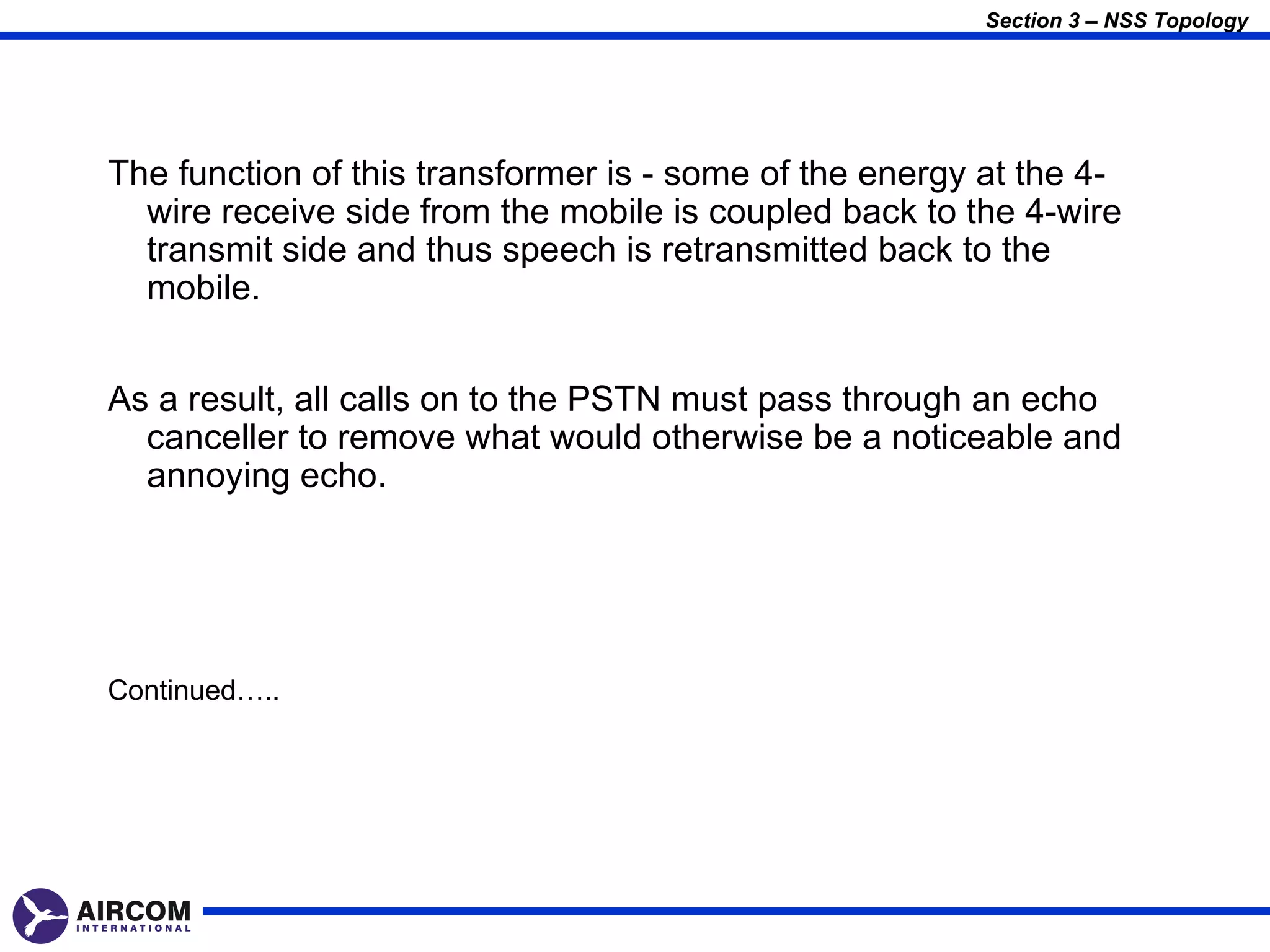 Section 3 – NSS Topology




The function of this transformer is - some of the energy at the 4-
  wire receive side from the mobile is coupled back to the 4-wire
  transmit side and thus speech is retransmitted back to the
  mobile.


As a result, all calls on to the PSTN must pass through an echo
  canceller to remove what would otherwise be a noticeable and
  annoying echo.




Continued…..
 