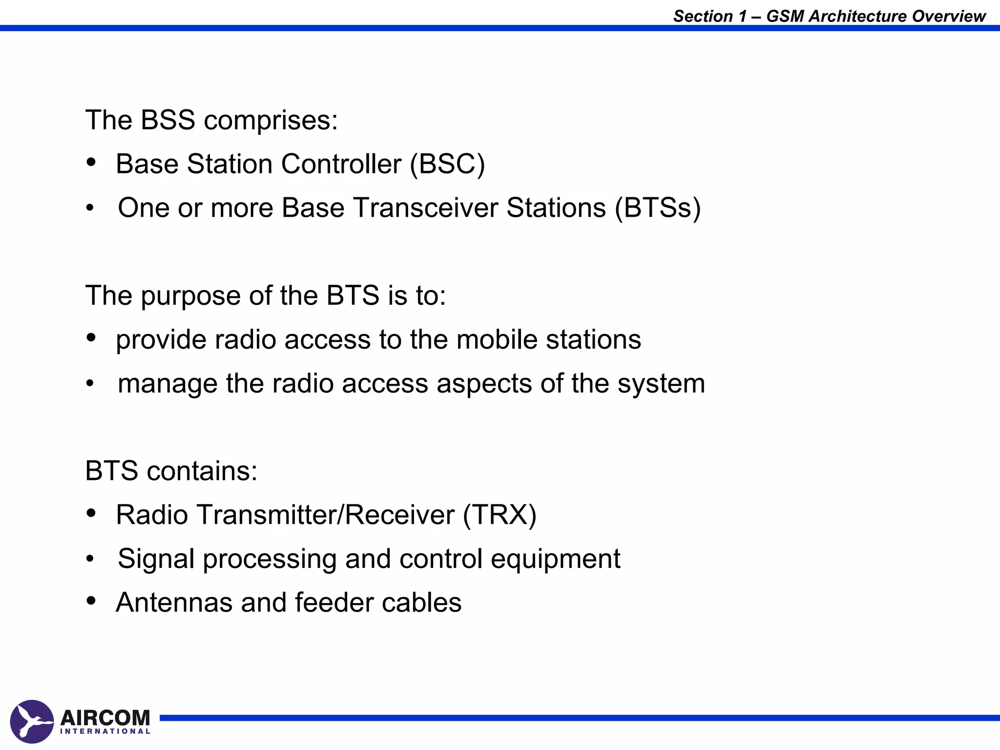 Section 1 – GSM Architecture Overview




The BSS comprises:
• Base Station Controller (BSC)
• One or more Base Transceiver Stations (BTSs)


The purpose of the BTS is to:
• provide radio access to the mobile stations
• manage the radio access aspects of the system


BTS contains:
• Radio Transmitter/Receiver (TRX)
• Signal processing and control equipment
• Antennas and feeder cables
 