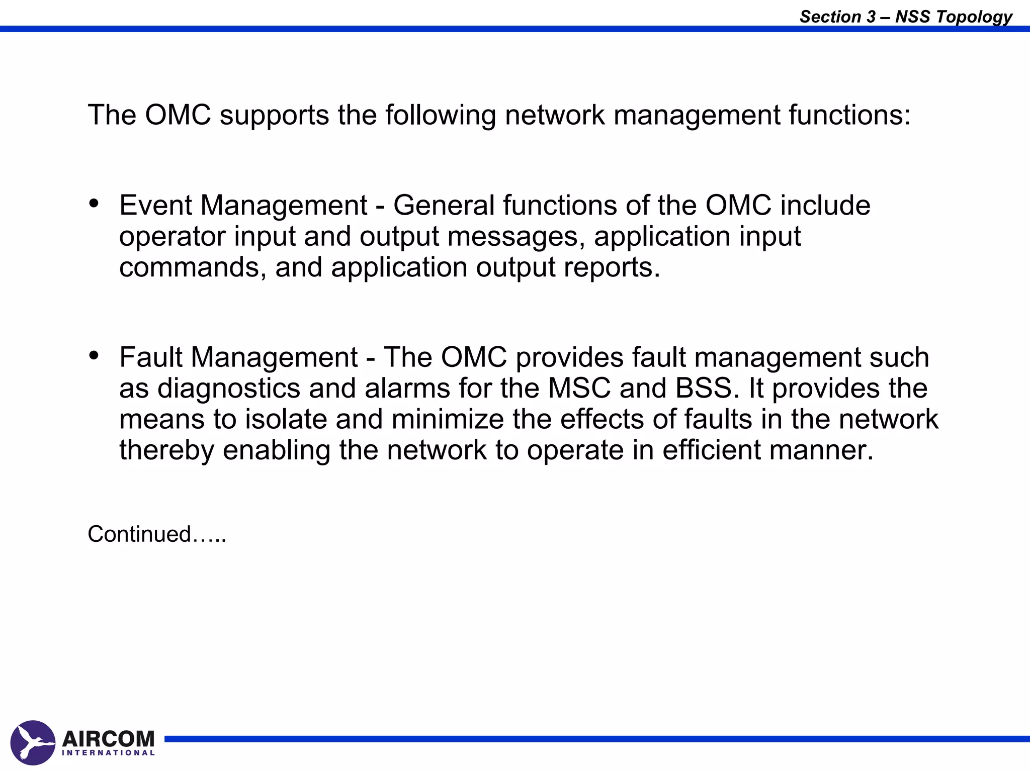 Section 3 – NSS Topology




The OMC supports the following network management functions:


• Event Management - General functions of the OMC include
  operator input and output messages, application input
  commands, and application output reports.


• Fault Management - The OMC provides fault management such
  as diagnostics and alarms for the MSC and BSS. It provides the
  means to isolate and minimize the effects of faults in the network
  thereby enabling the network to operate in efficient manner.

Continued…..
 