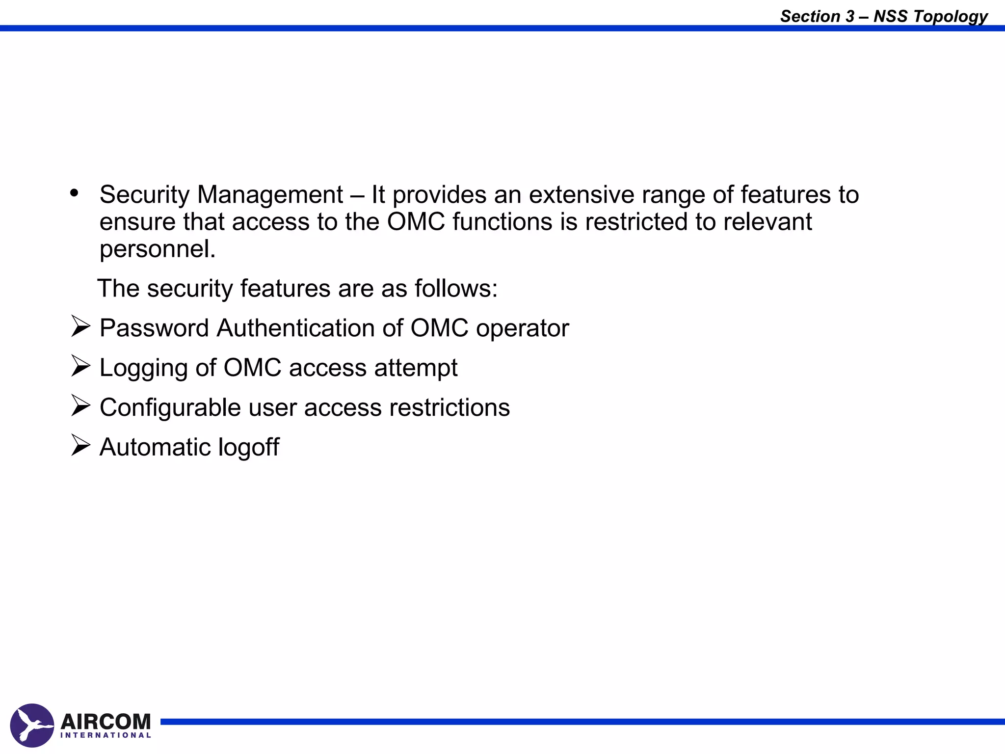 Section 3 – NSS Topology




• Security Management – It provides an extensive range of features to
  ensure that access to the OMC functions is restricted to relevant
  personnel.
  The security features are as follows:
 Password Authentication of OMC operator
 Logging of OMC access attempt
 Configurable user access restrictions
 Automatic logoff
 