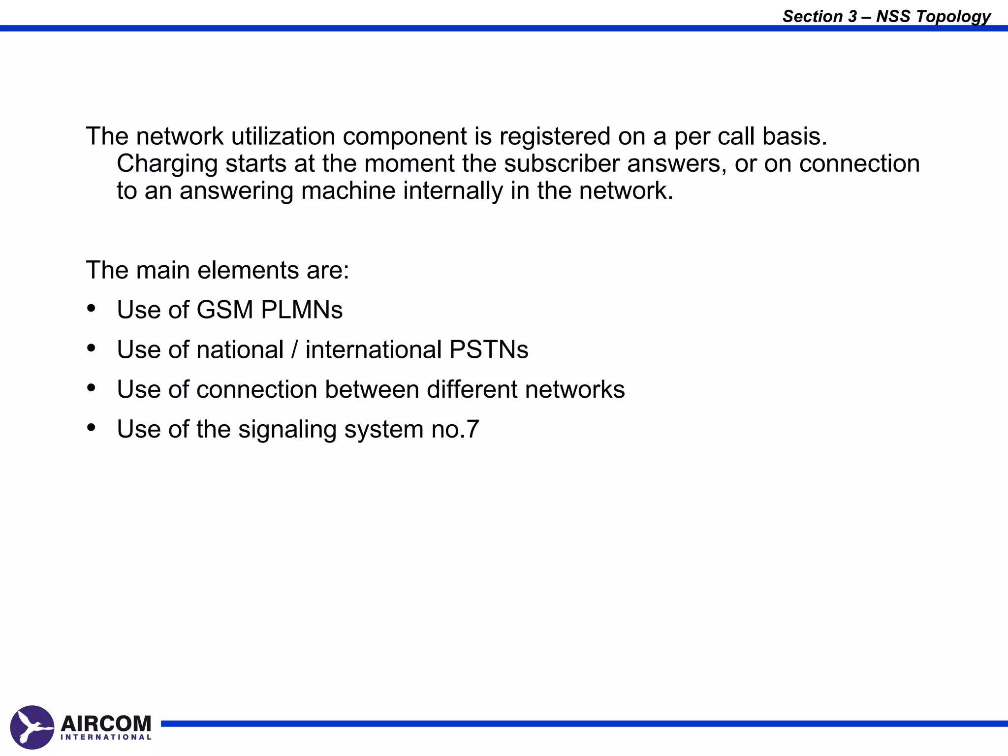 Section 3 – NSS Topology




The network utilization component is registered on a per call basis.
  Charging starts at the moment the subscriber answers, or on connection
  to an answering machine internally in the network.


The main elements are:
•   Use of GSM PLMNs
•   Use of national / international PSTNs
•   Use of connection between different networks
•   Use of the signaling system no.7
 