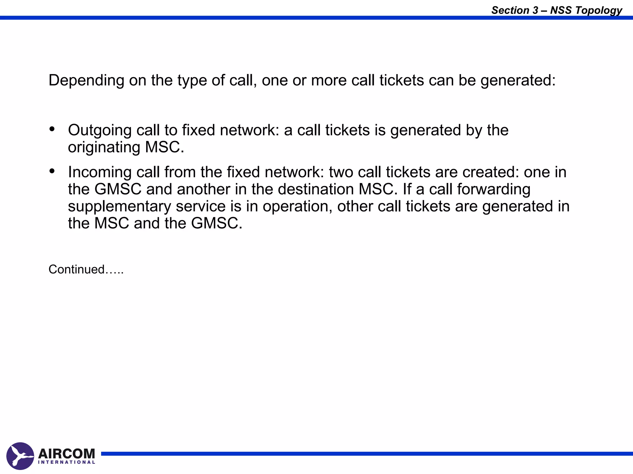 Section 3 – NSS Topology




Depending on the type of call, one or more call tickets can be generated:


• Outgoing call to fixed network: a call tickets is generated by the
   originating MSC.
• Incoming call from the fixed network: two call tickets are created: one in
   the GMSC and another in the destination MSC. If a call forwarding
   supplementary service is in operation, other call tickets are generated in
   the MSC and the GMSC.

Continued…..
 