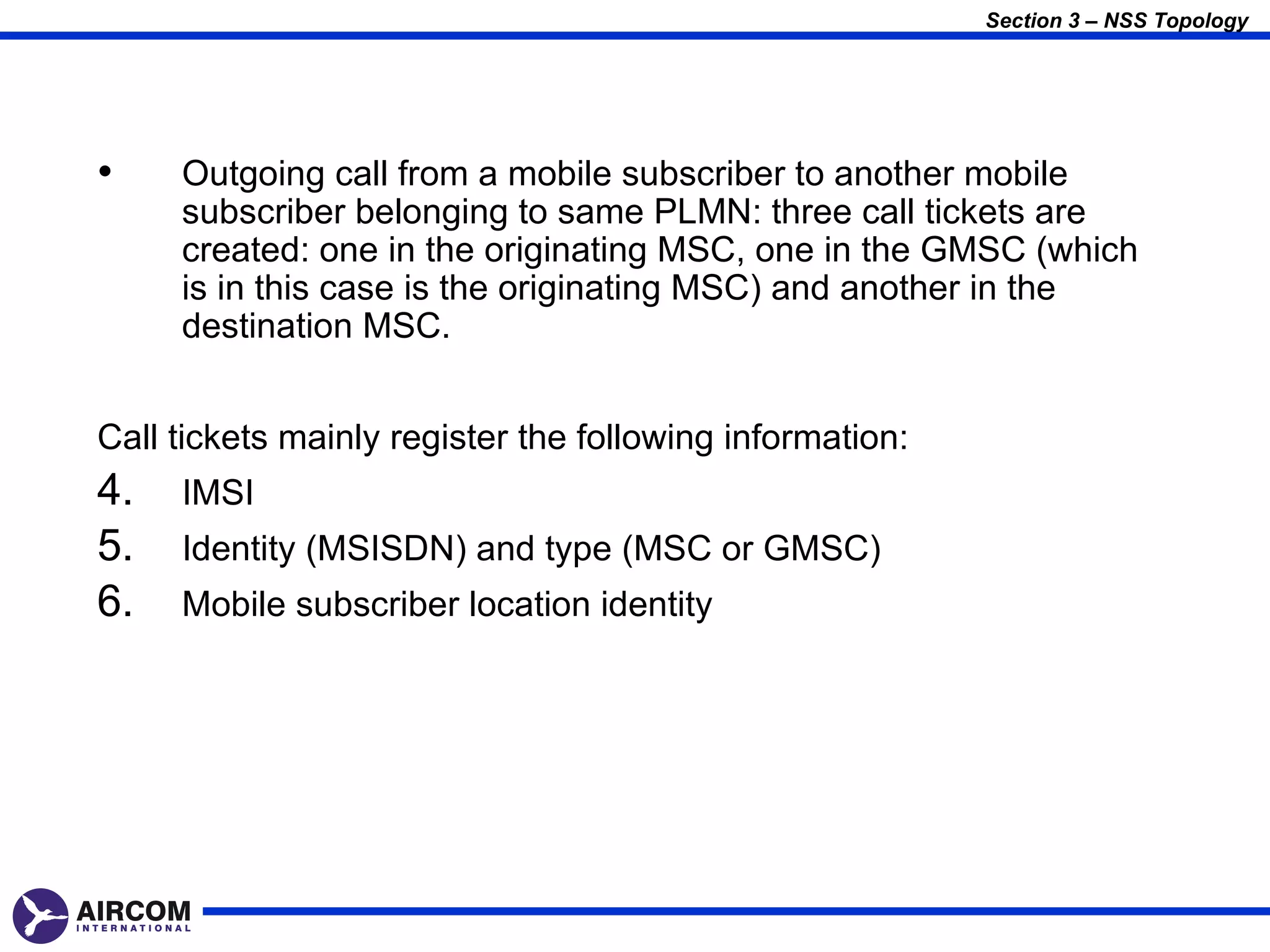 Section 3 – NSS Topology




•    Outgoing call from a mobile subscriber to another mobile
     subscriber belonging to same PLMN: three call tickets are
     created: one in the originating MSC, one in the GMSC (which
     is in this case is the originating MSC) and another in the
     destination MSC.


Call tickets mainly register the following information:
4.   IMSI
5.   Identity (MSISDN) and type (MSC or GMSC)
6.   Mobile subscriber location identity
 