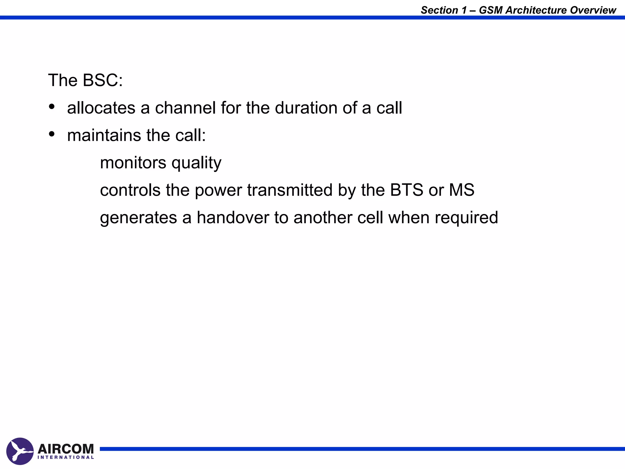 Section 1 – GSM Architecture Overview




The BSC:
• allocates a channel for the duration of a call
• maintains the call:
       monitors quality
       controls the power transmitted by the BTS or MS
       generates a handover to another cell when required
 