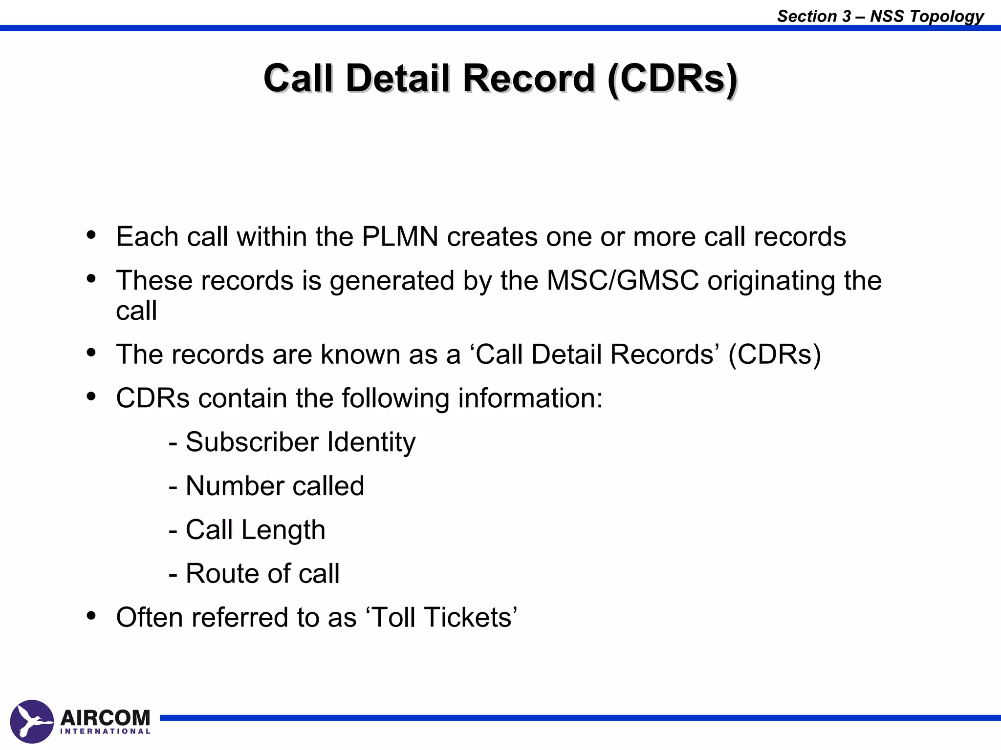 Section 3 – NSS Topology



                 Call Detail Record (CDRs)


• Each call within the PLMN creates one or more call records
• These records is generated by the MSC/GMSC originating the
  call
• The records are known as a ‘Call Detail Records’ (CDRs)
• CDRs contain the following information:
         - Subscriber Identity
         - Number called
         - Call Length
         - Route of call
• Often referred to as ‘Toll Tickets’
 