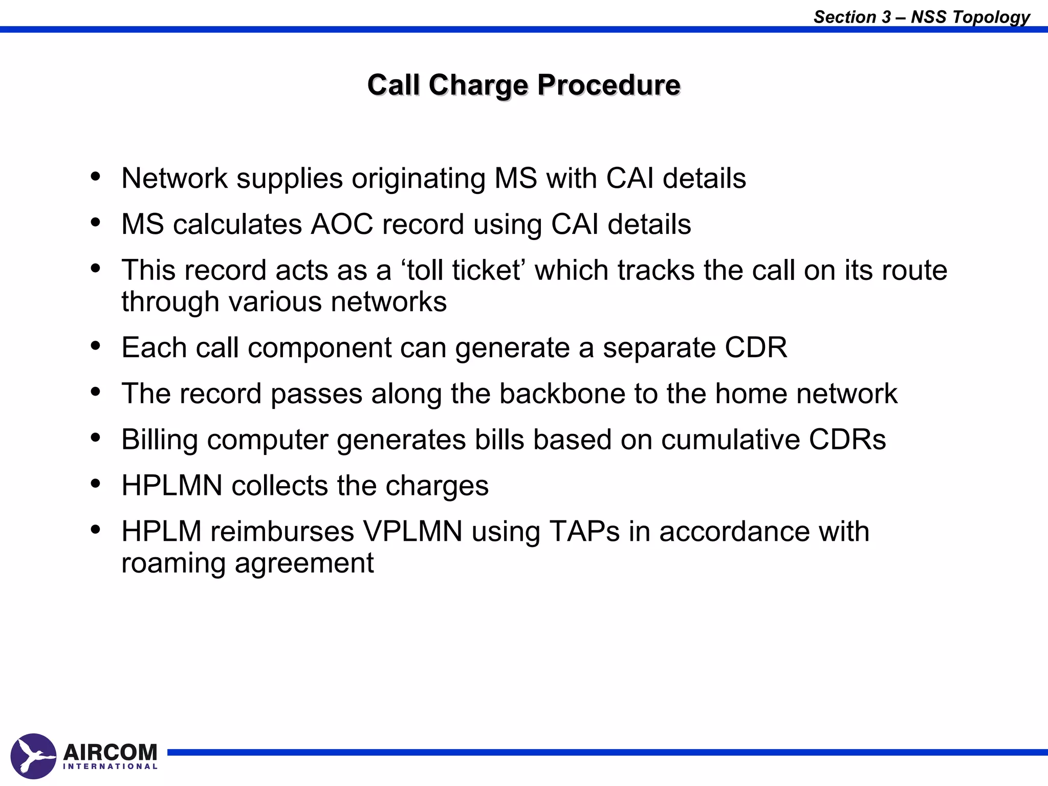 Section 3 – NSS Topology



                       Call Charge Procedure


• Network supplies originating MS with CAI details
• MS calculates AOC record using CAI details
• This record acts as a ‘toll ticket’ which tracks the call on its route
    through various networks
•   Each call component can generate a separate CDR
•   The record passes along the backbone to the home network
•   Billing computer generates bills based on cumulative CDRs
•   HPLMN collects the charges
•   HPLM reimburses VPLMN using TAPs in accordance with
    roaming agreement
 