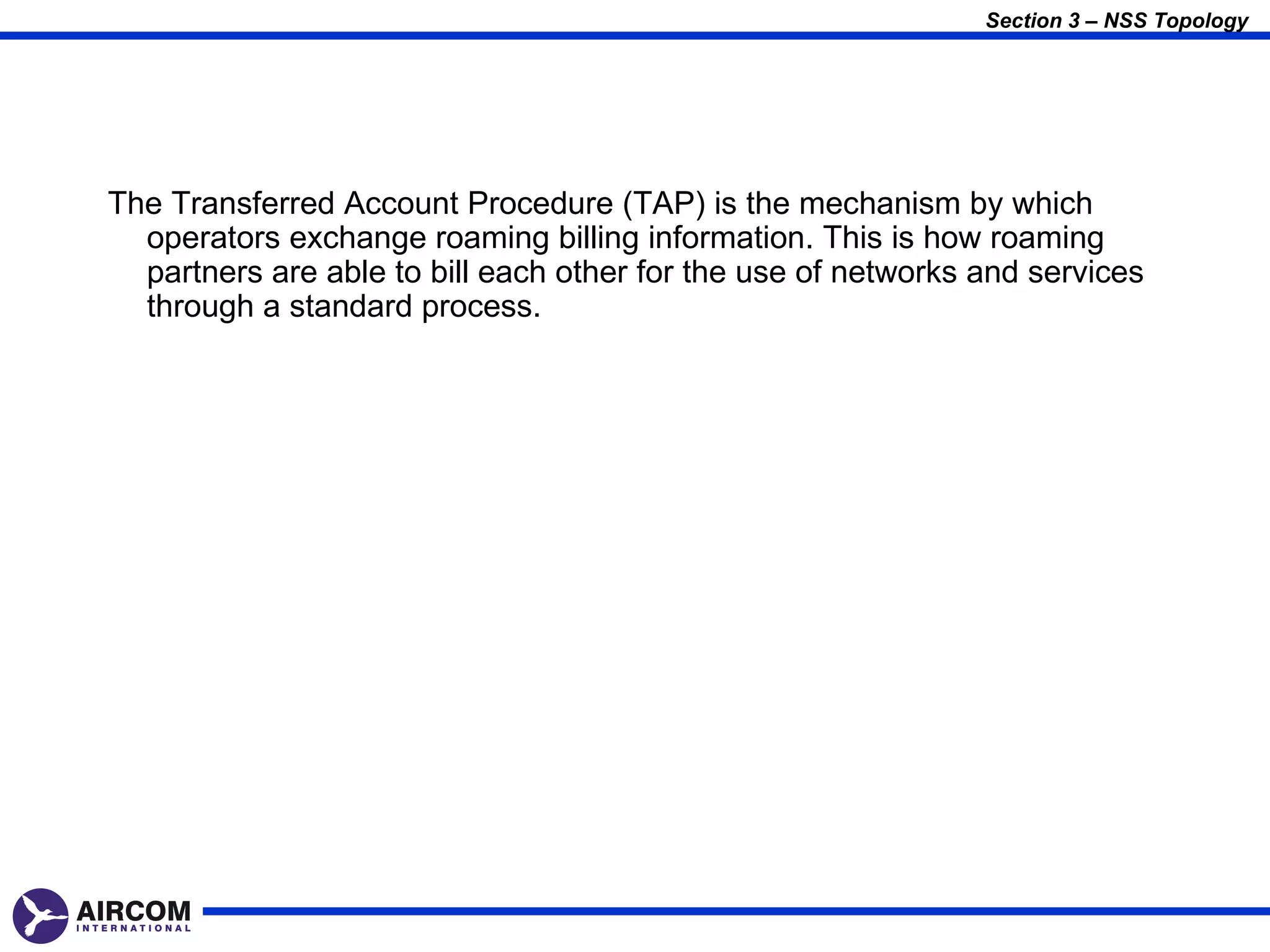 Section 3 – NSS Topology




The Transferred Account Procedure (TAP) is the mechanism by which
  operators exchange roaming billing information. This is how roaming
  partners are able to bill each other for the use of networks and services
  through a standard process.
 
