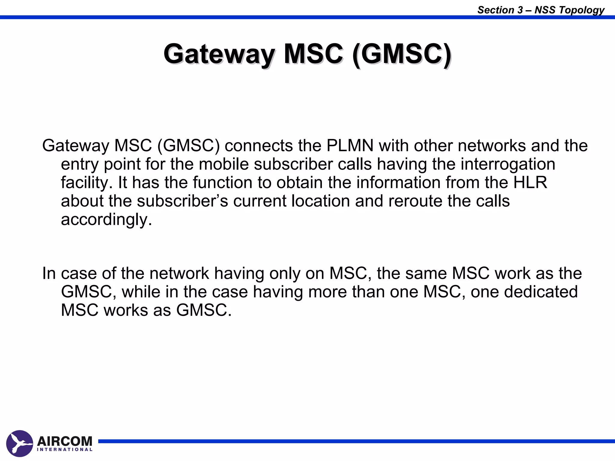 Section 3 – NSS Topology



               Gateway MSC (GMSC)


Gateway MSC (GMSC) connects the PLMN with other networks and the
  entry point for the mobile subscriber calls having the interrogation
  facility. It has the function to obtain the information from the HLR
  about the subscriber’s current location and reroute the calls
  accordingly.


In case of the network having only on MSC, the same MSC work as the
   GMSC, while in the case having more than one MSC, one dedicated
   MSC works as GMSC.
 