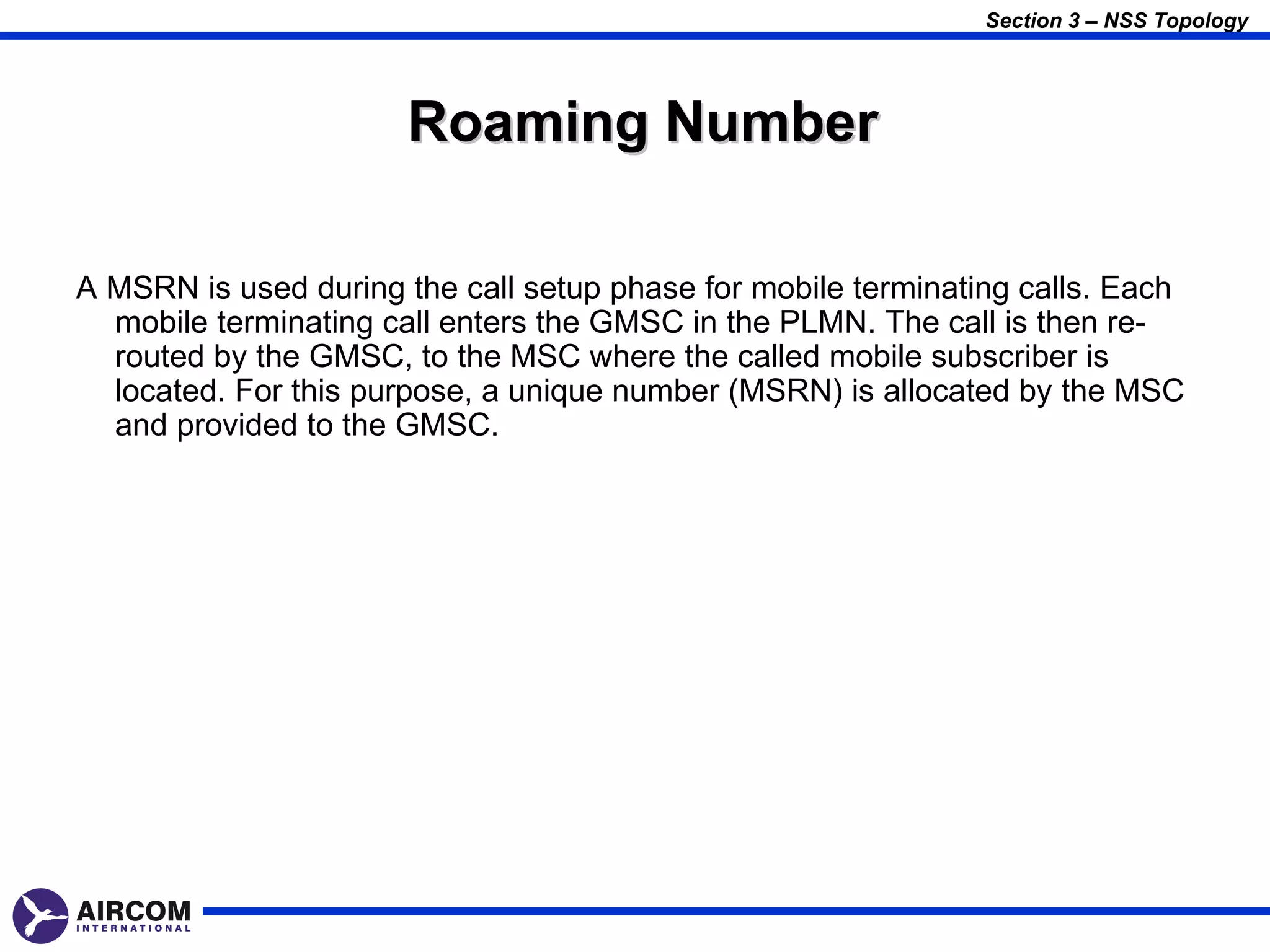 Section 3 – NSS Topology




                       Roaming Number

A MSRN is used during the call setup phase for mobile terminating calls. Each
  mobile terminating call enters the GMSC in the PLMN. The call is then re-
  routed by the GMSC, to the MSC where the called mobile subscriber is
  located. For this purpose, a unique number (MSRN) is allocated by the MSC
  and provided to the GMSC.
 