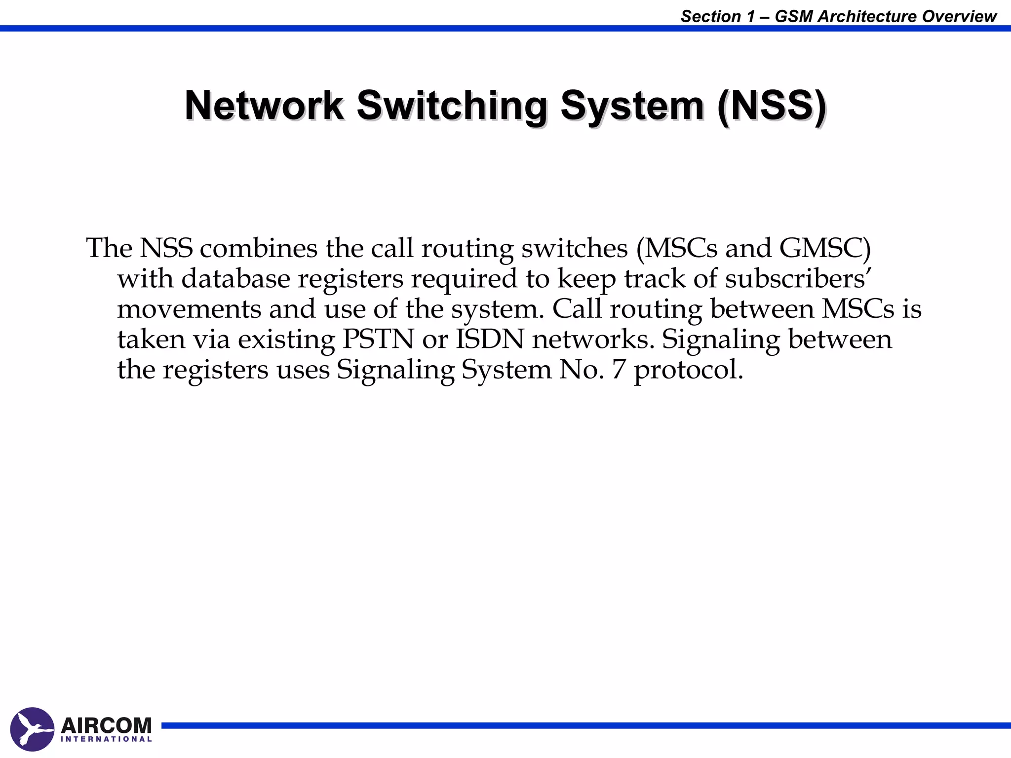 Section 1 – GSM Architecture Overview




       Network Switching System (NSS)


The NSS combines the call routing switches (MSCs and GMSC)
  with database registers required to keep track of subscribers’
  movements and use of the system. Call routing between MSCs is
  taken via existing PSTN or ISDN networks. Signaling between
  the registers uses Signaling System No. 7 protocol.
 