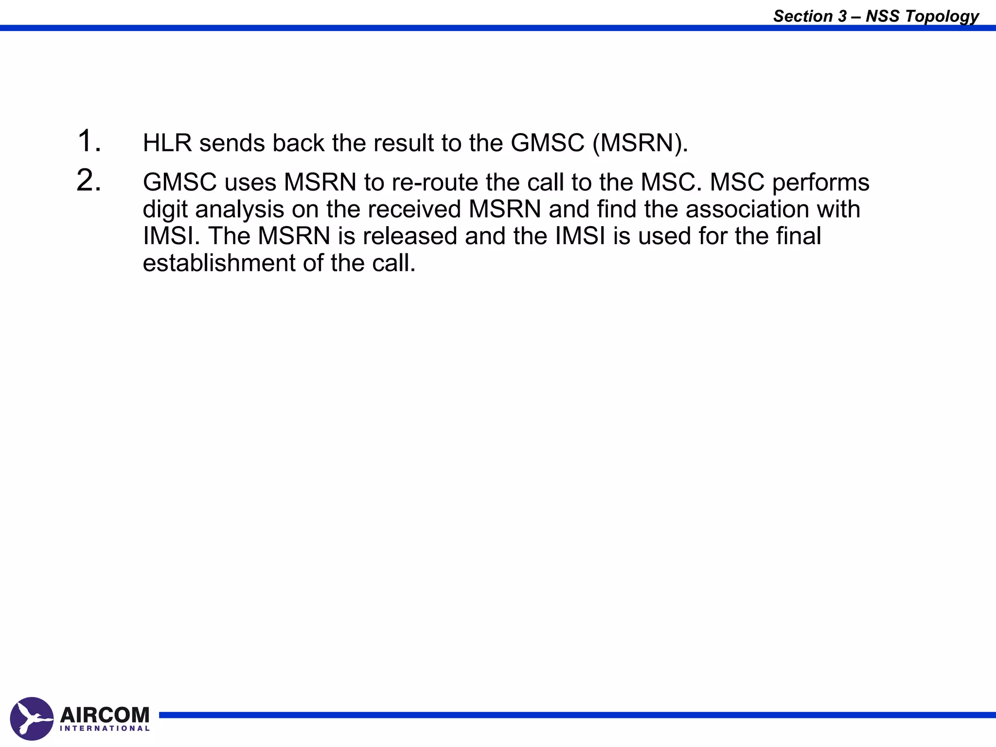Section 3 – NSS Topology




1.   HLR sends back the result to the GMSC (MSRN).
2.   GMSC uses MSRN to re-route the call to the MSC. MSC performs
     digit analysis on the received MSRN and find the association with
     IMSI. The MSRN is released and the IMSI is used for the final
     establishment of the call.
 