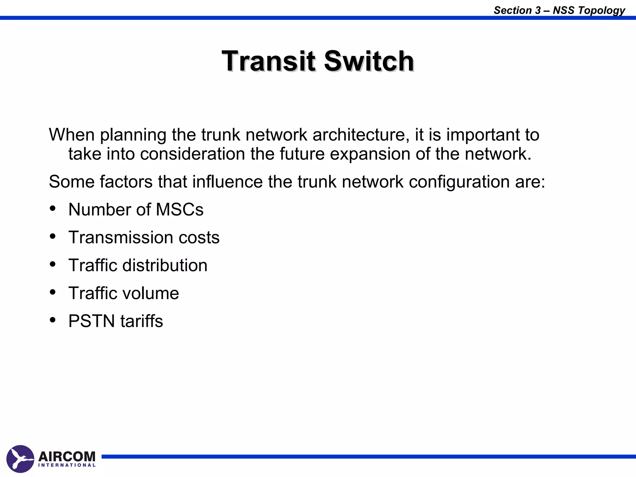 Section 3 – NSS Topology




                           Transit Switch

When planning the trunk network architecture, it is important to
 take into consideration the future expansion of the network.
Some factors that influence the trunk network configuration are:
•   Number of MSCs
•   Transmission costs
•   Traffic distribution
•   Traffic volume
•   PSTN tariffs
 