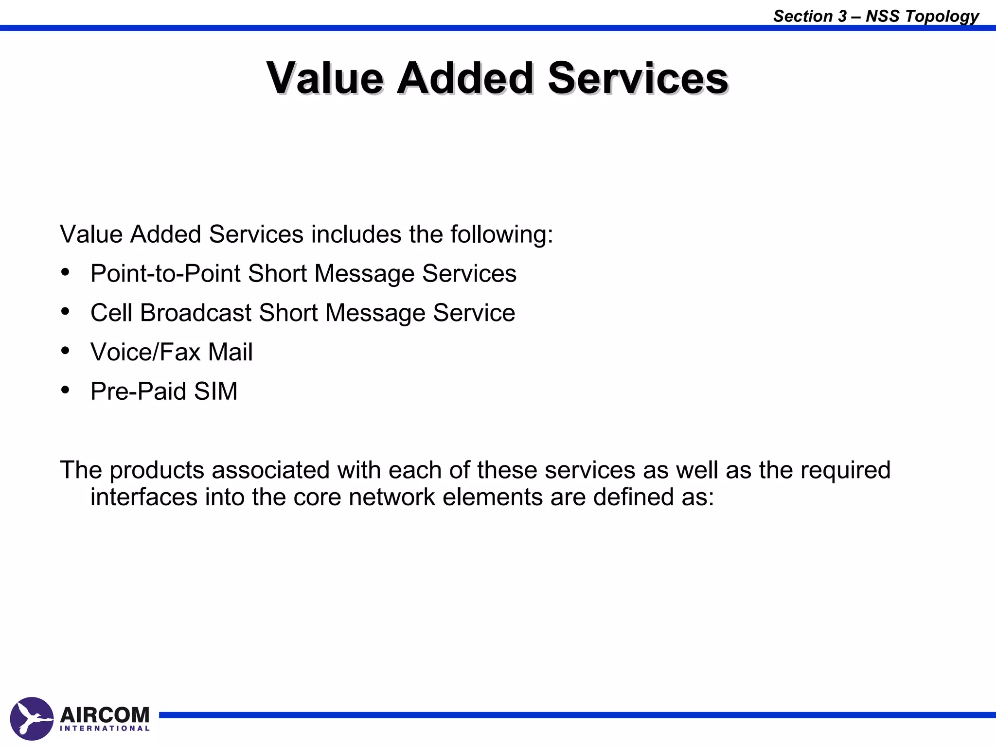 Section 3 – NSS Topology



                     Value Added Services


Value Added Services includes the following:
•   Point-to-Point Short Message Services
•   Cell Broadcast Short Message Service
•   Voice/Fax Mail
•   Pre-Paid SIM


The products associated with each of these services as well as the required
  interfaces into the core network elements are defined as:
 