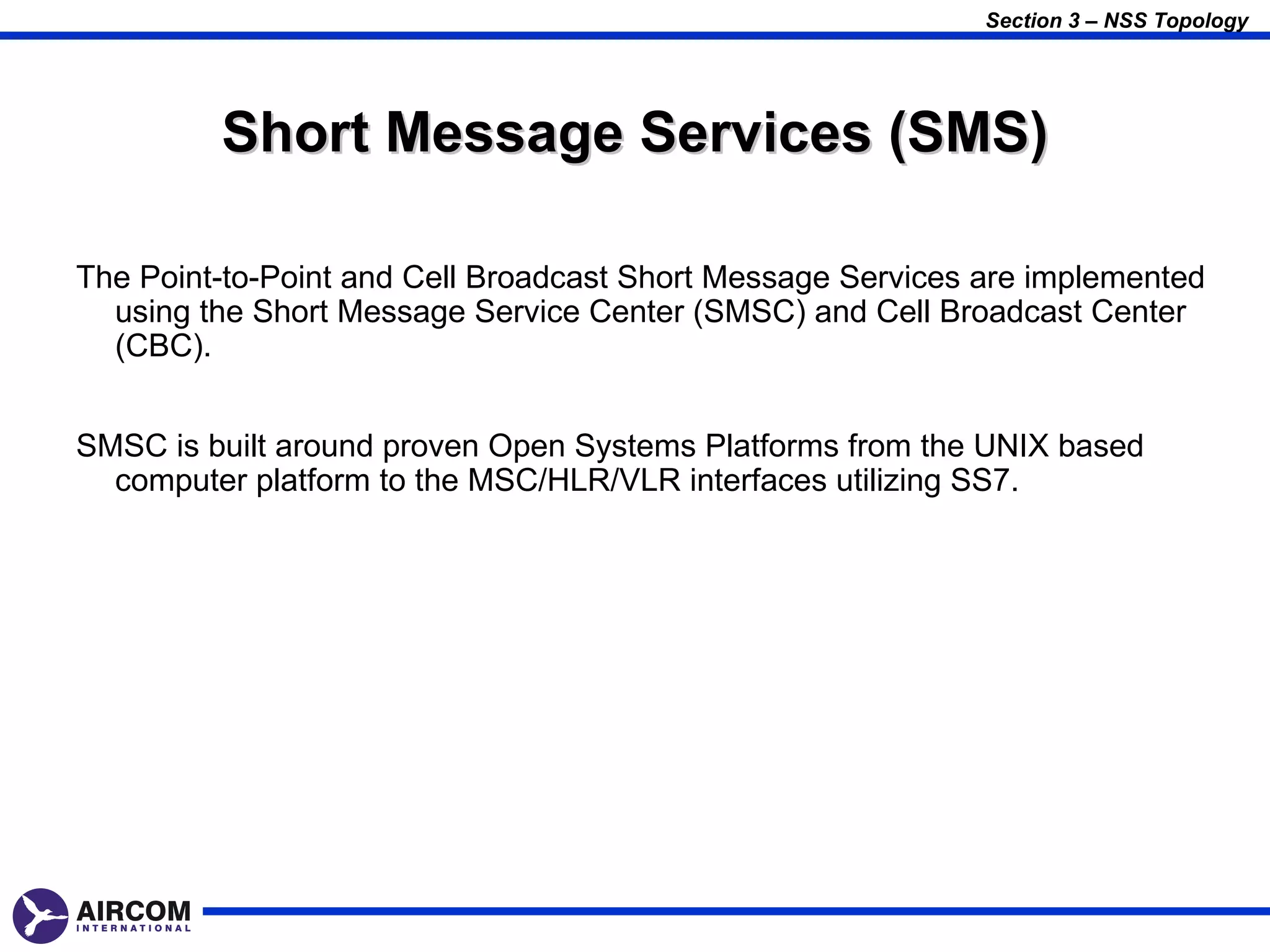 Section 3 – NSS Topology




         Short Message Services (SMS)

The Point-to-Point and Cell Broadcast Short Message Services are implemented
  using the Short Message Service Center (SMSC) and Cell Broadcast Center
  (CBC).


SMSC is built around proven Open Systems Platforms from the UNIX based
  computer platform to the MSC/HLR/VLR interfaces utilizing SS7.
 